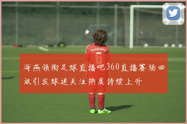 海燕领衔足球直播吧360直播赛场回放引发球迷关注热度持续上升