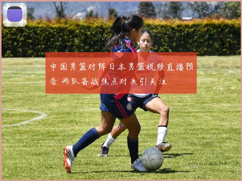 中国男篮对阵日本男篮视频直播预告 两队备战焦点对决引关注