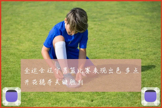 全运会辽宁男篮比赛表现出色 多点开花稳夺关键胜利