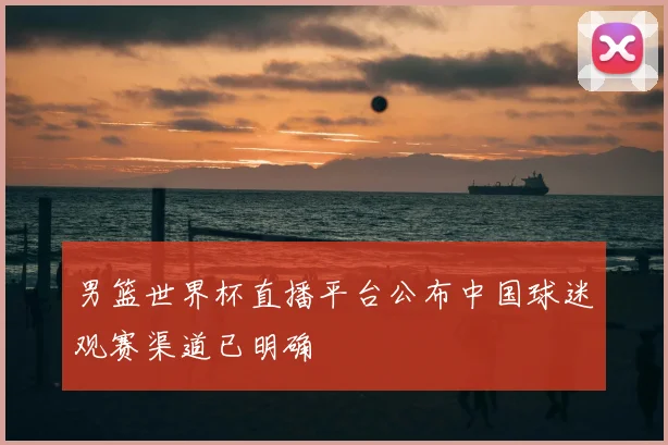 男篮世界杯直播平台公布中国球迷观赛渠道已明确