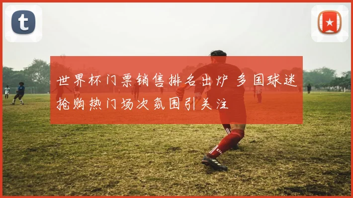 世界杯门票销售排名出炉 多国球迷抢购热门场次氛围引关注
