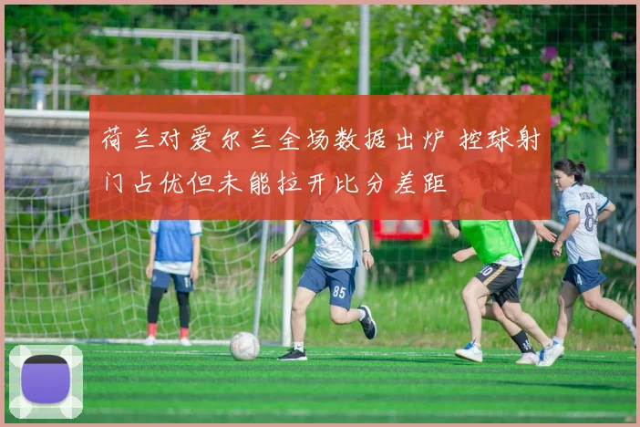 荷兰对爱尔兰全场数据出炉 控球射门占优但未能拉开比分差距