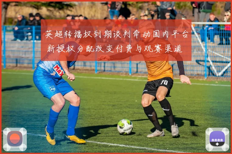 英超转播权到期谈判牵动国内平台 新授权分配改变付费与观赛渠道