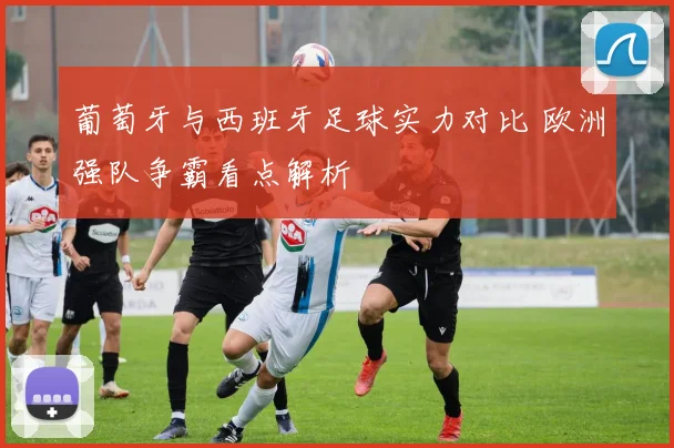葡萄牙与西班牙足球实力对比 欧洲强队争霸看点解析