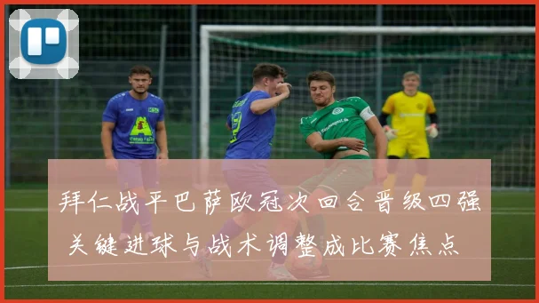 拜仁战平巴萨欧冠次回合晋级四强 关键进球与战术调整成比赛焦点