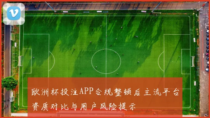 欧洲杯投注APP合规整顿后主流平台资质对比与用户风险提示