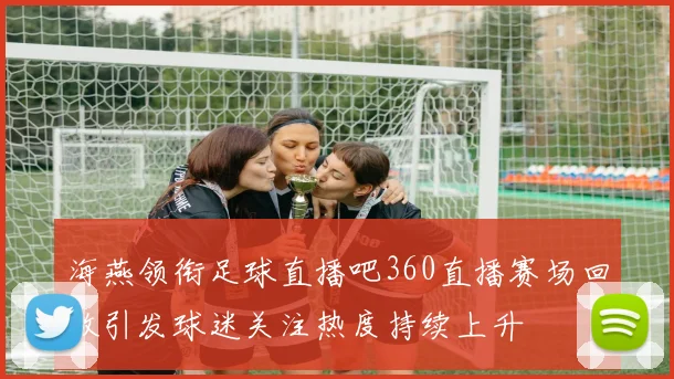 海燕领衔足球直播吧360直播赛场回放引发球迷关注热度持续上升