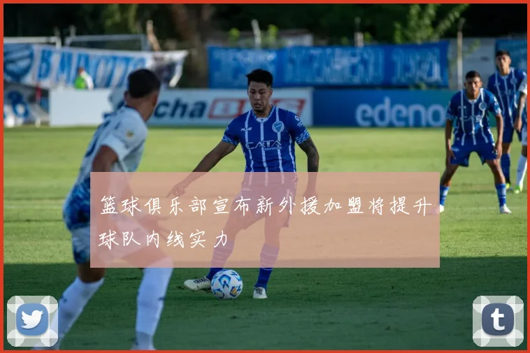 篮球俱乐部宣布新外援加盟将提升球队内线实力