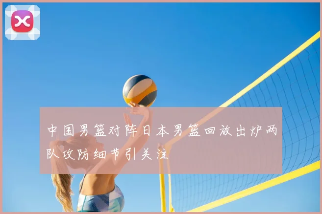 中国男篮对阵日本男篮回放出炉两队攻防细节引关注