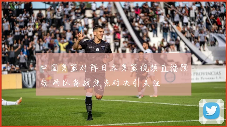 中国男篮对阵日本男篮视频直播预告 两队备战焦点对决引关注