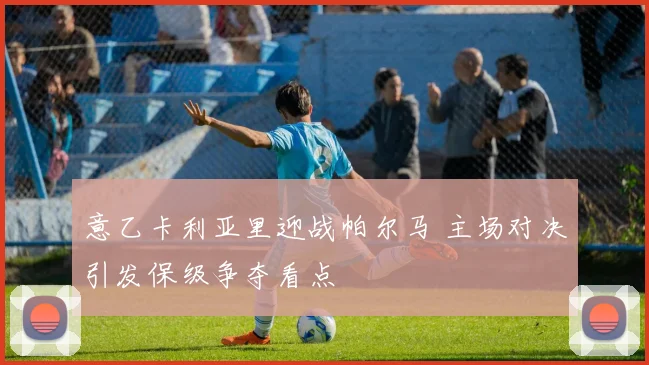意乙卡利亚里迎战帕尔马 主场对决引发保级争夺看点
