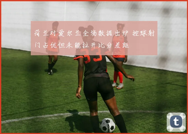 荷兰对爱尔兰全场数据出炉 控球射门占优但未能拉开比分差距