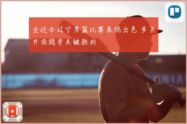 全运会辽宁男篮比赛表现出色 多点开花稳夺关键胜利