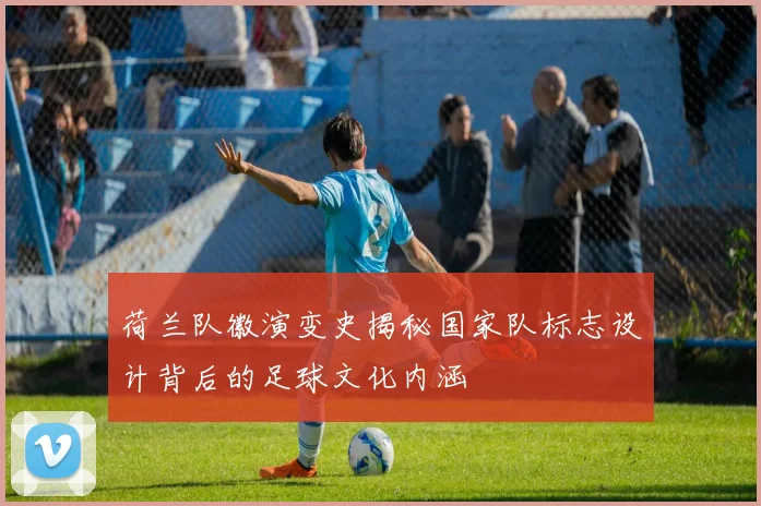 荷兰队徽演变史揭秘国家队标志设计背后的足球文化内涵