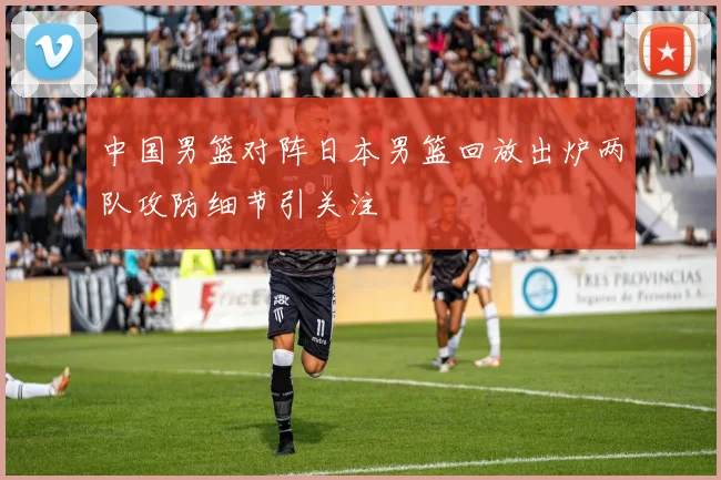 中国男篮对阵日本男篮回放出炉两队攻防细节引关注