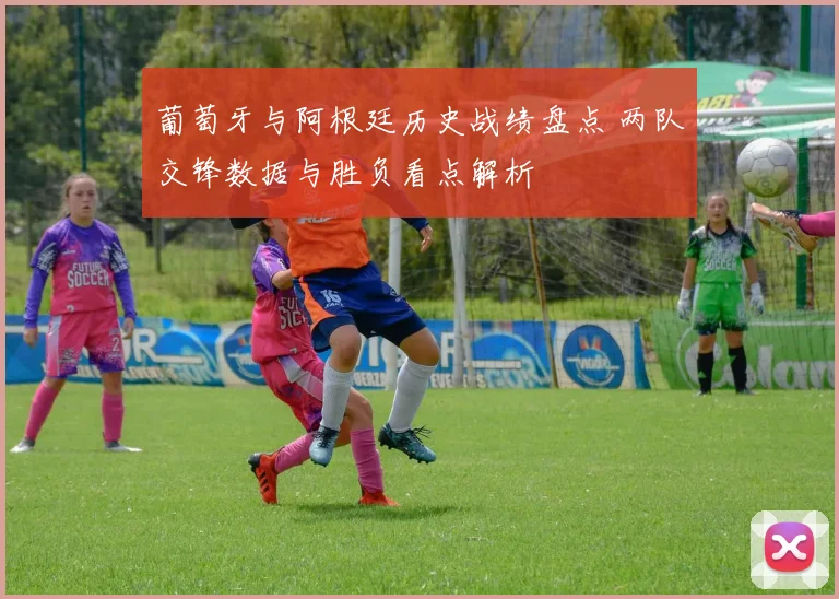 葡萄牙与阿根廷历史战绩盘点 两队交锋数据与胜负看点解析