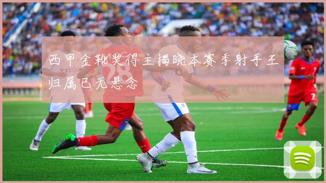 西甲金靴奖得主揭晓本赛季射手王归属已无悬念