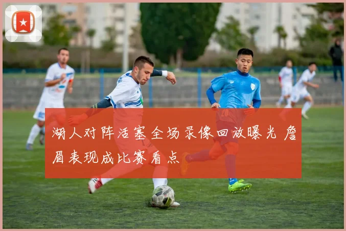 湖人对阵活塞全场录像回放曝光 詹眉表现成比赛看点