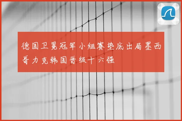德国卫冕冠军小组赛垫底出局墨西哥力克韩国晋级十六强