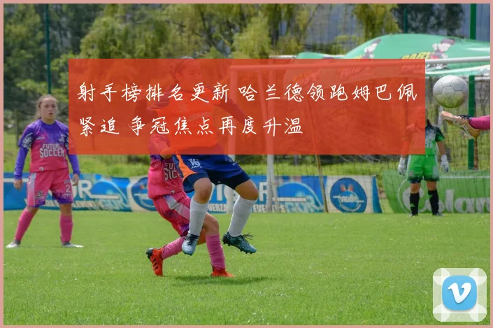 射手榜排名更新 哈兰德领跑姆巴佩紧追 争冠焦点再度升温