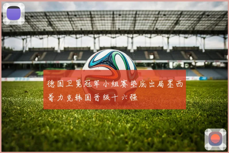 德国卫冕冠军小组赛垫底出局墨西哥力克韩国晋级十六强