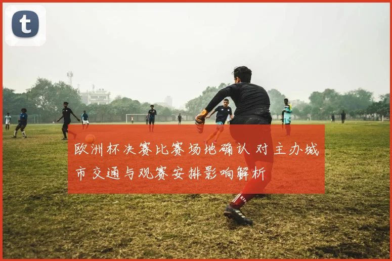 欧洲杯决赛比赛场地确认 对主办城市交通与观赛安排影响解析
