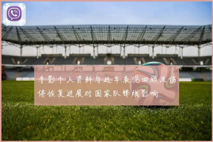 李影个人资料与近年表现回顾及伤停恢复进展对国家队锋线影响