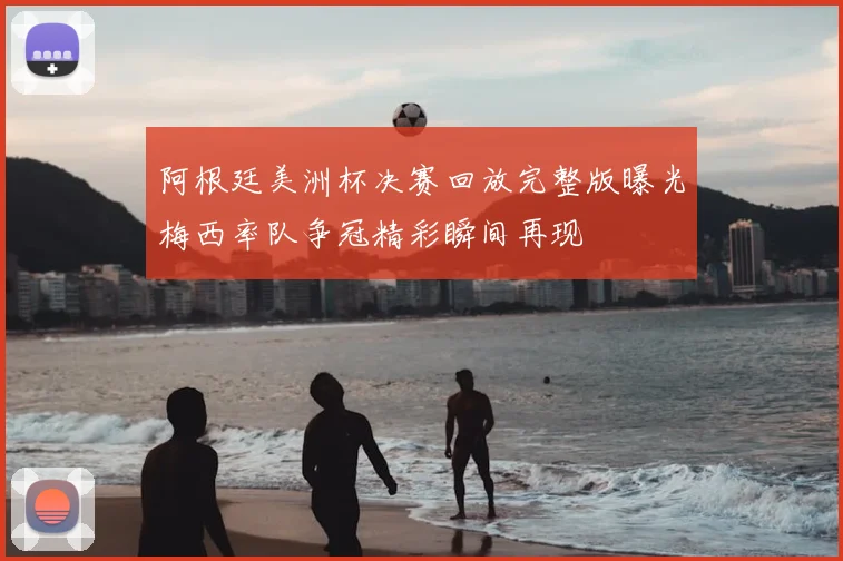 阿根廷美洲杯决赛回放完整版曝光梅西率队争冠精彩瞬间再现