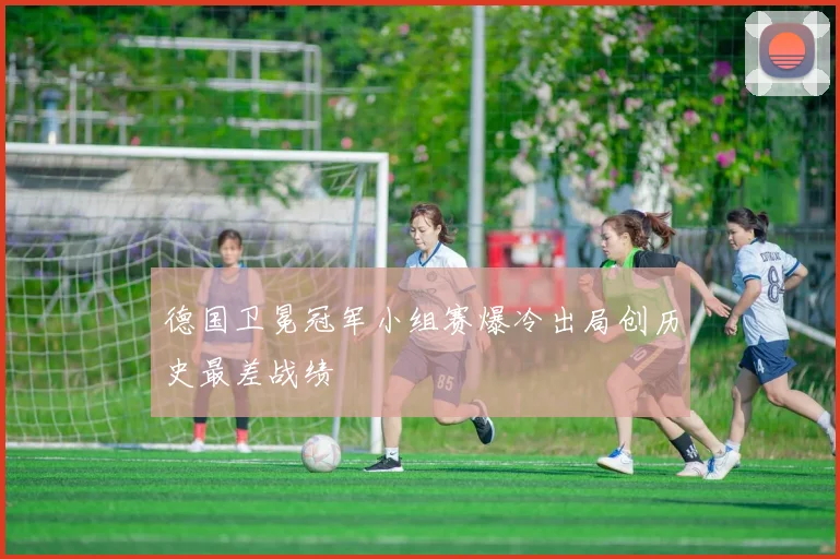 德国卫冕冠军小组赛爆冷出局创历史最差战绩