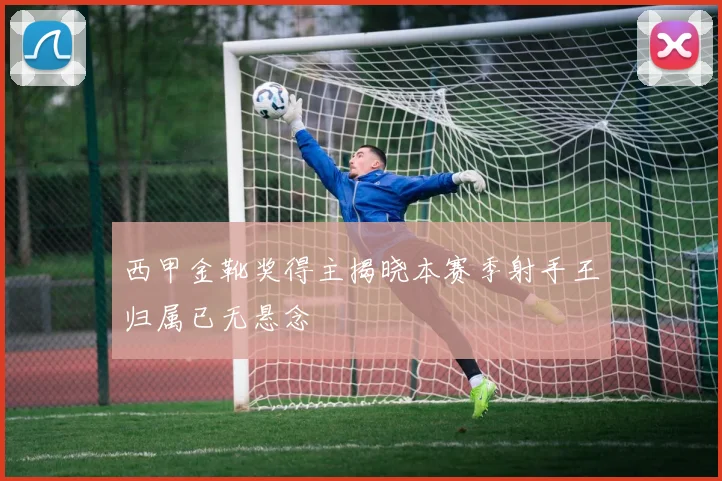 西甲金靴奖得主揭晓本赛季射手王归属已无悬念