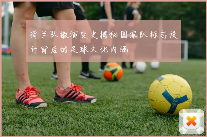 荷兰队徽演变史揭秘国家队标志设计背后的足球文化内涵