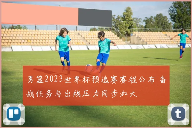 男篮2023世界杯预选赛赛程公布 备战任务与出线压力同步加大