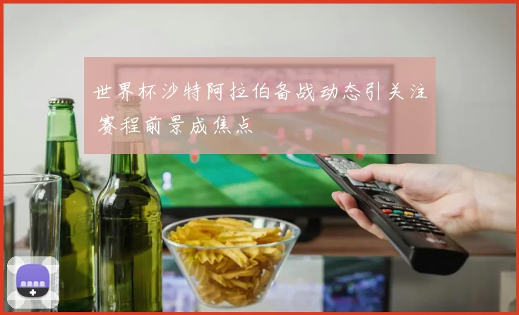 世界杯沙特阿拉伯备战动态引关注 赛程前景成焦点