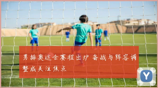 男排奥运会赛程出炉 备战与阵容调整成关注焦点